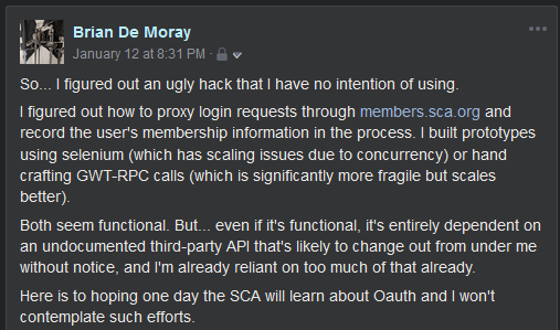 Screenshot of a Facebook post by Brian De Moray on January 12 at 8:31 PM:

So... I figured out an ugly hack that I have no intention of using.

I figured out how to proxy login requests through members.sca.org and record the user's membership information in the process. I built prototypes using selenium (which has scaling issues due to concurrency) or hand crafting GWT-RPC calls (which is significantly more fragile but scales better).

Both seem functional. But... even if it's functional. it's entirelv dependent on an undocumented third-party API that's likely to change out from under me without notice, and I'm already reliant on too much of that already.

Here is to hoping one day the SCA will learn about Oauth and I won't contemplate such efforts.